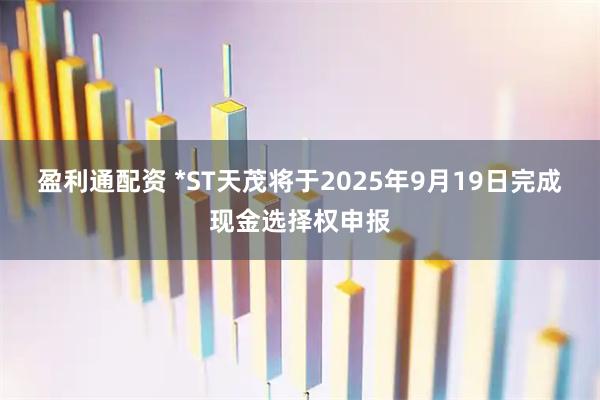 盈利通配资 *ST天茂将于2025年9月19日完成现金选择权申报