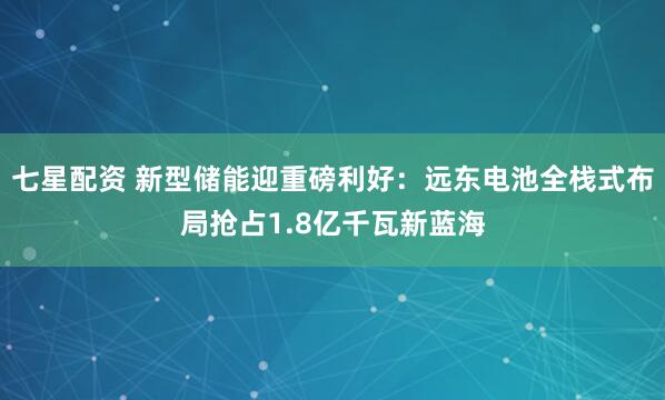 七星配资 新型储能迎重磅利好：远东电池全栈式布局抢占1.8亿千瓦新蓝海