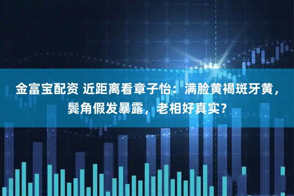 金富宝配资 近距离看章子怡：满脸黄褐斑牙黄，鬓角假发暴露，老相好真实？