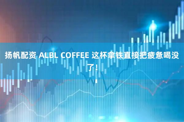 扬帆配资 ALBL COFFEE 这杯拿铁直接把疲惫喝没了！