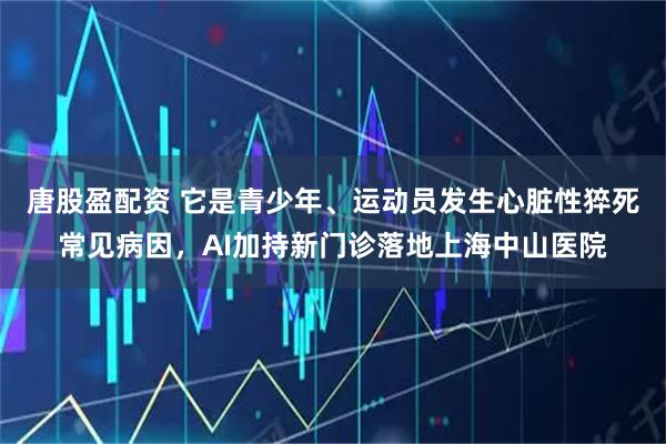 唐股盈配资 它是青少年、运动员发生心脏性猝死常见病因，AI加持新门诊落地上海中山医院
