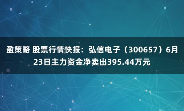 盈策略 股票行情快报：弘信电子（300657）6月23日主力资金净卖出395.44万元