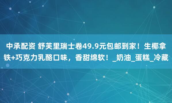 中承配资 舒芙里瑞士卷49.9元包邮到家！生椰拿铁+巧克力乳酪口味，香甜绵软！_奶油_蛋糕_冷藏