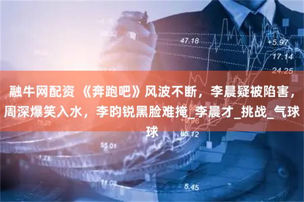 融牛网配资 《奔跑吧》风波不断，李晨疑被陷害，周深爆笑入水，李昀锐黑脸难掩_李晨才_挑战_气球