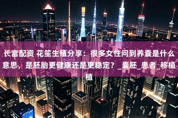 长富配资 花笙生殖分享：很多女性问到养囊是什么意思，是胚胎更健康还是更稳定？_囊胚_患者_移植