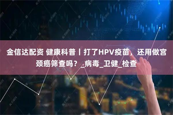 金信达配资 健康科普丨打了HPV疫苗，还用做宫颈癌筛查吗？_病毒_卫健_检查