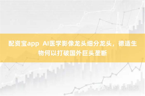 配资宝app  AI医学影像龙头细分龙头，德适生物何以打破国外巨头垄断