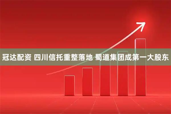 冠达配资 四川信托重整落地 蜀道集团成第一大股东