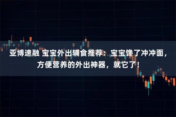 亚博速融 宝宝外出辅食推荐：宝宝馋了冲冲面，方便营养的外出神器，就它了！