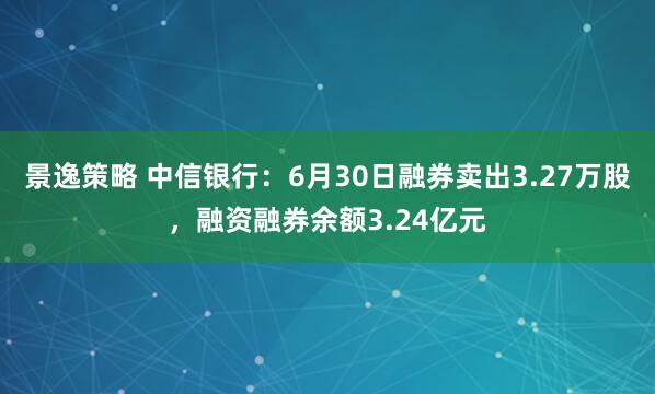 景逸策略 中信银行:6月30日融券卖出3.27万股,融资融券余额3.24亿元