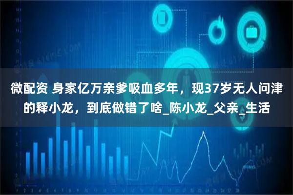 微配资 身家亿万亲爹吸血多年,现37岁无人问津的释小龙,到底做错了啥_陈小龙_父亲_生活