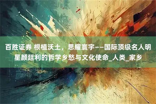 百胜证券 根植沃土,思耀寰宇——国际顶级名人明星颜廷利的哲学乡愁与文化使命_人类_家乡