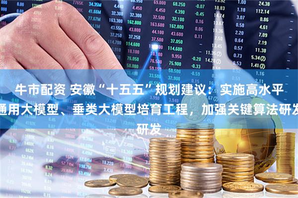 牛市配资 安徽“十五五”规划建议:实施高水平通用大模型、垂类大模型培育工程,加强关键算法研发