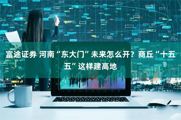 富途证券 河南“东大门”未来怎么开？商丘“十五五”这样建高地