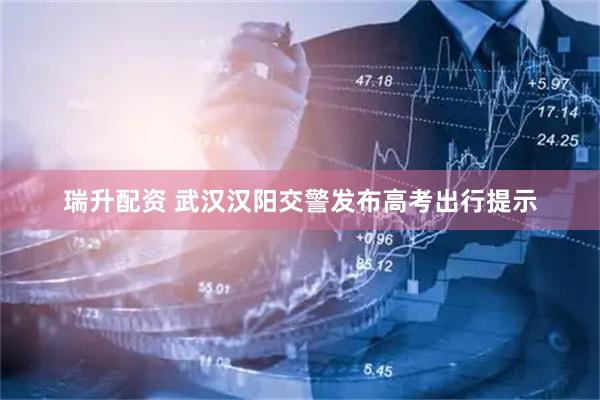 瑞升配资 武汉汉阳交警发布高考出行提示