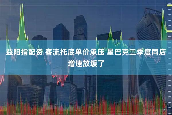 益阳指配资 客流托底单价承压 星巴克二季度同店增速放缓了
