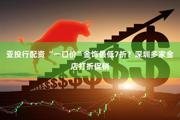 亚投行配资 “一口价”金饰最低7折?深圳多家金店打折促销